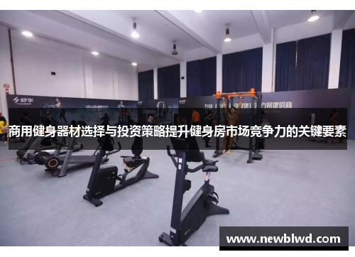 商用健身器材选择与投资策略提升健身房市场竞争力的关键要素